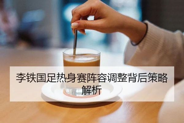 李铁国足热身赛阵容调整背后策略解析